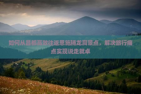 如何从昌都高效往返恩施腾龙洞景点，解决旅行痛点实现说走就卓