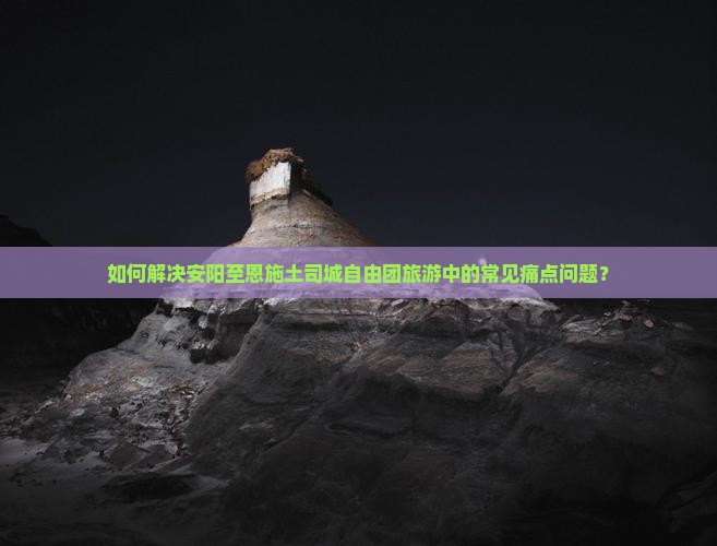 如何解决安阳至恩施土司城自由团旅游中的常见痛点问题？