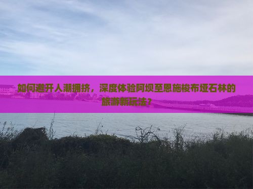 如何避开人潮拥挤，深度体验阿坝至恩施梭布垭石林的旅游新玩法？