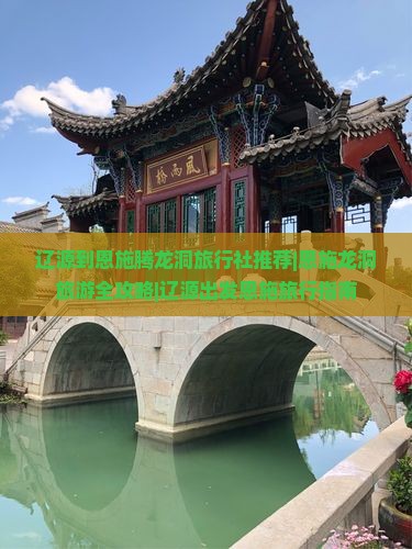 辽源到恩施腾龙洞旅行社推荐|恩施龙洞旅游全攻略|辽源出发恩施旅行指南
