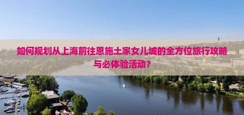 如何规划从上海前往恩施土家女儿城的全方位旅行攻略与必体验活动？