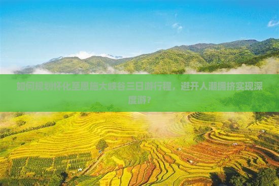 如何规划怀化至恩施大峡谷三日游行程，避开人潮拥挤实现深度游？
