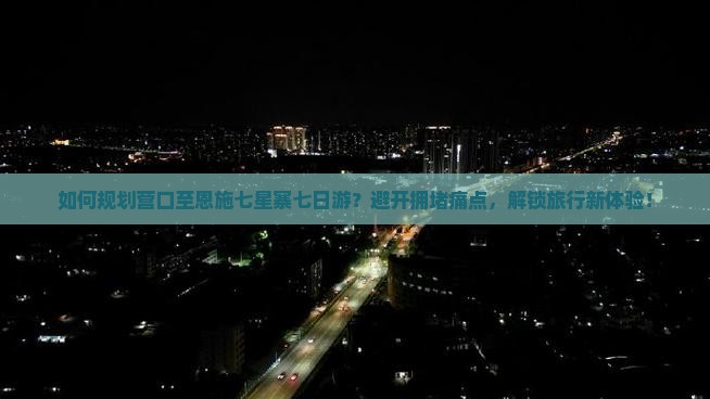 如何规划营口至恩施七星寨七日游？避开拥堵痛点，解锁旅行新体验！