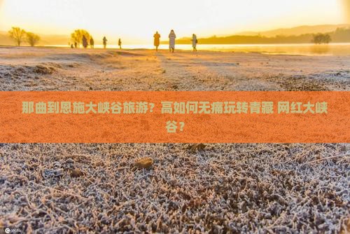 那曲到恩施大峡谷旅游？高如何无痛玩转青藏+网红大峡谷？
