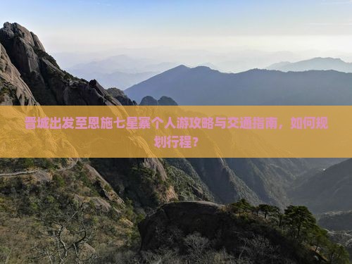 晋城出发至恩施七星寨个人游攻略与交通指南，如何规划行程？