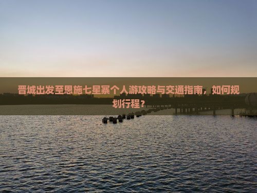 晋城出发至恩施七星寨个人游攻略与交通指南，如何规划行程？