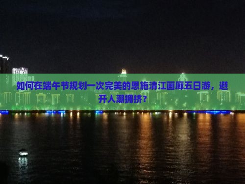如何在端午节规划一次完美的恩施清江画廊五日游，避开人潮拥挤？
