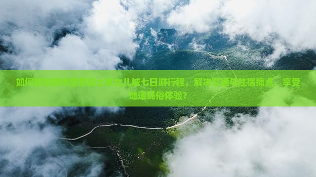 如何规划赣州至恩施土家女儿城七日游行程，解决交通与住宿痛点，享受地道民俗体验？