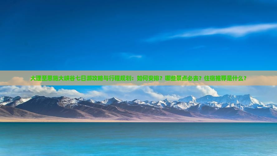 大理至恩施大峡谷七日游攻略与行程规划：如何安排？哪些景点必去？住宿推荐是什么？
