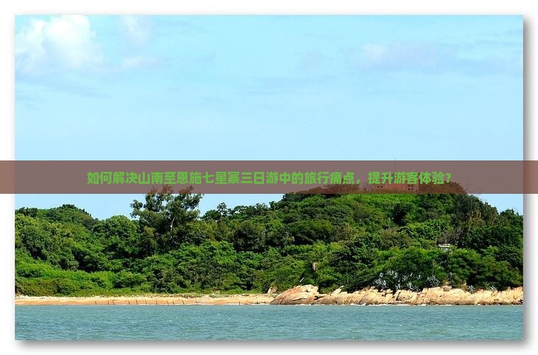 如何解决山南至恩施七星寨三日游中的旅行痛点，提升游客体验？