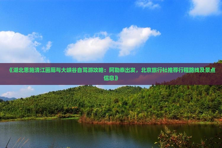 《湖北恩施清江画廊与大峡谷自驾游攻略：阿勒泰出发，北京旅行社推荐行程路线及景点信息》
