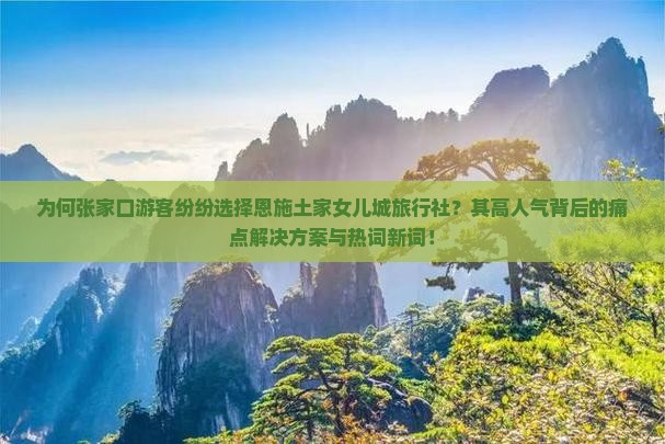 为何张家口游客纷纷选择恩施土家女儿城旅行社？其高人气背后的痛点解决方案与热词新词！
