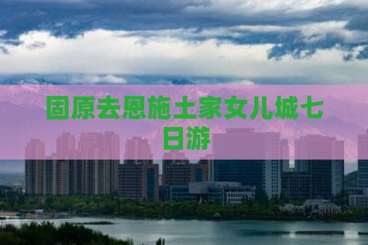 固原去恩施土家女儿城七日游
