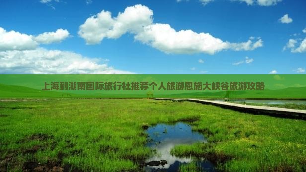 上海到湖南国际旅行社推荐个人旅游恩施大峡谷旅游攻略