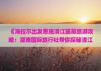 《海拉尔出发恩施清江画廊旅游攻略：湖南国际旅行社带你探秘清江景点信息哪里旅行》