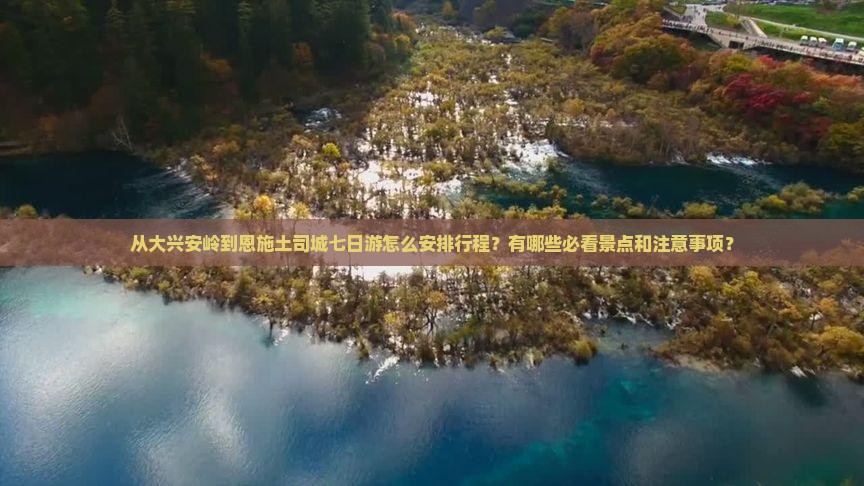 从大兴安岭到恩施土司城七日游怎么安排行程？有哪些必看景点和注意事项？