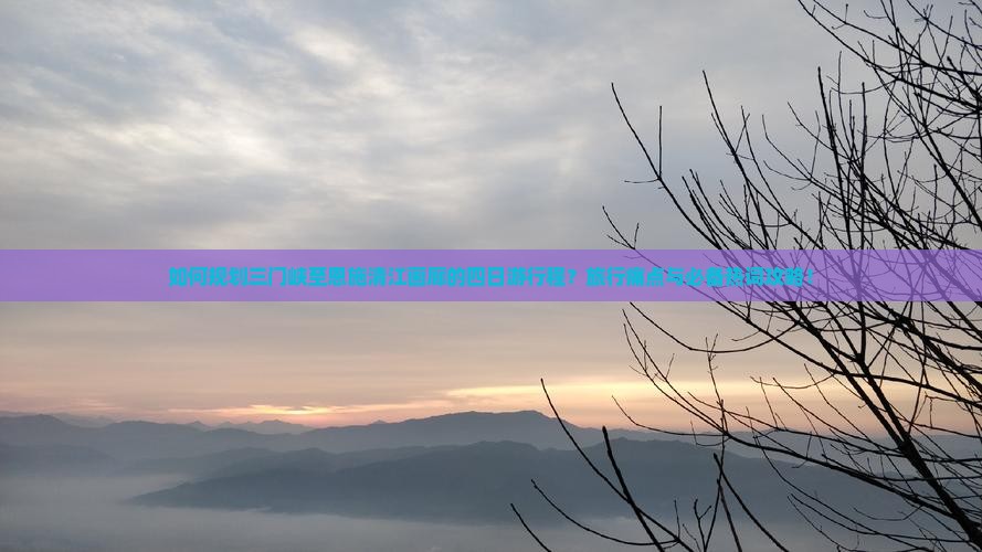 如何规划三门峡至恩施清江画廊的四日游行程？旅行痛点与必备热词攻略！