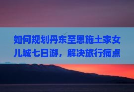 如何规划丹东至恩施土家女儿城七日游，解决旅行痛点和掌握热词新词？