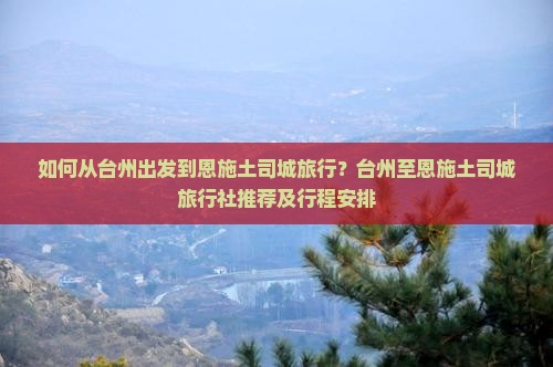 如何从台州出发到恩施土司城旅行？台州至恩施土司城旅行社推荐及行程安排