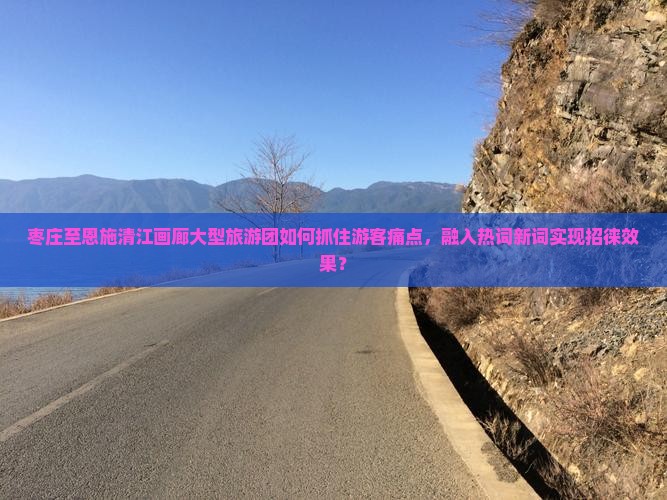 枣庄至恩施清江画廊大型旅游团如何抓住游客痛点，融入热词新词实现招徕效果？