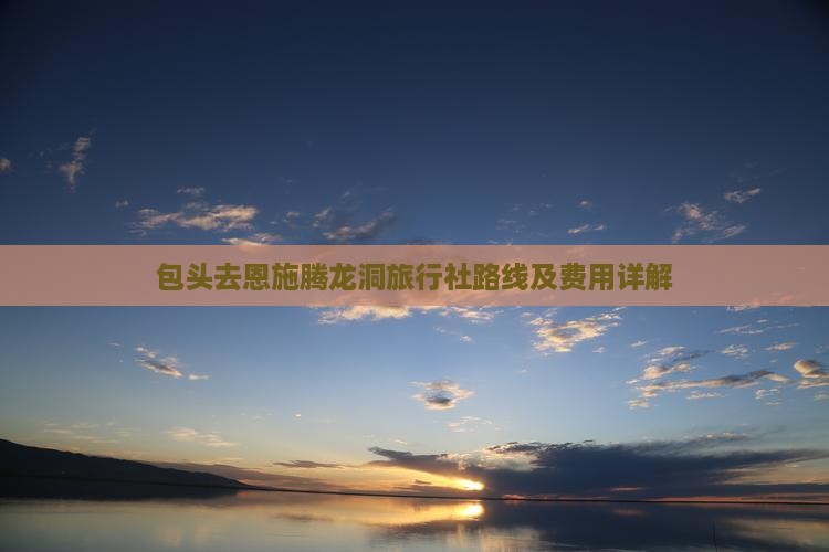 包头去恩施腾龙洞旅行社路线及费用详解