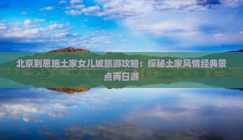 北京到恩施土家女儿城旅游攻略：探秘土家风情经典景点两日游