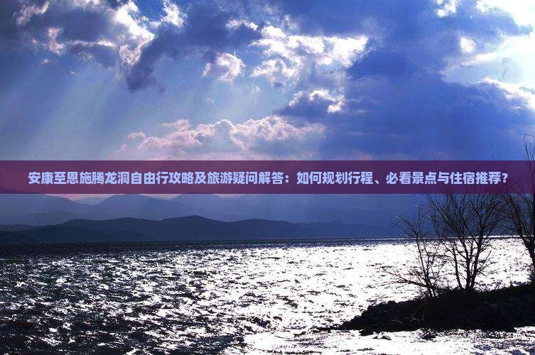 安康至恩施腾龙洞自由行攻略及旅游疑问解答：如何规划行程、必看景点与住宿推荐？