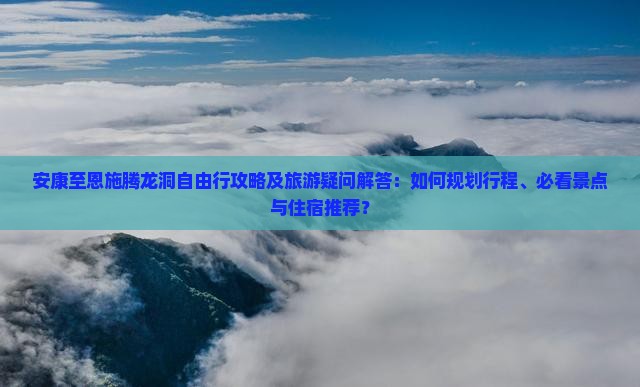 安康至恩施腾龙洞自由行攻略及旅游疑问解答：如何规划行程、必看景点与住宿推荐？