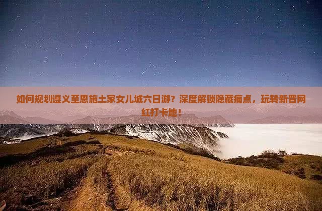 如何规划遵义至恩施土家女儿城六日游？深度解锁隐藏痛点，玩转新晋网红打卡地！