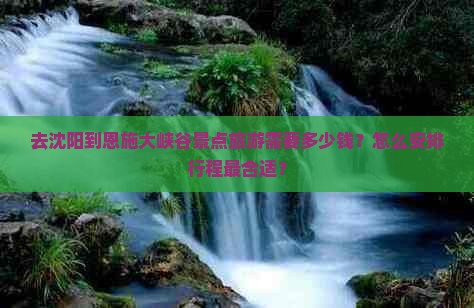 去沈阳到恩施大峡谷景点旅游需要多少钱？怎么安排行程最合适？