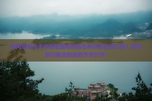 如何规划从天水到恩施梭布垭石林的四日游行程？解决旅行痛点的创新方案分享！