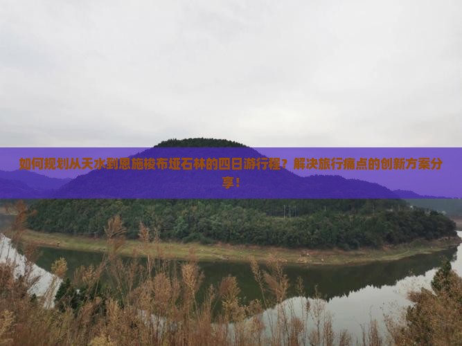 如何规划从天水到恩施梭布垭石林的四日游行程？解决旅行痛点的创新方案分享！