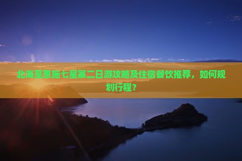 北海至恩施七星寨二日游攻略及住宿餐饮推荐，如何规划行程？