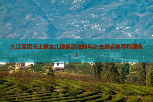 九江至恩施土家女儿城旅游攻略与必去景点推荐有哪些？