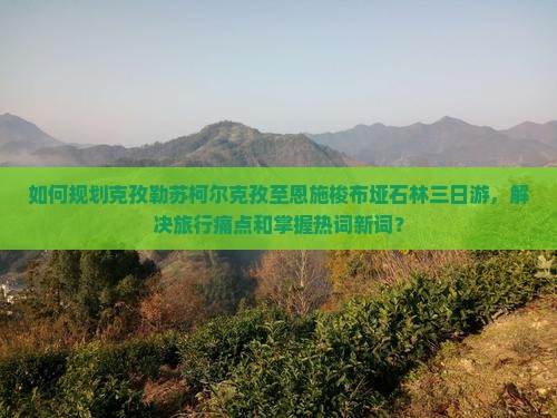 如何规划克孜勒苏柯尔克孜至恩施梭布垭石林三日游，解决旅行痛点和掌握热词新词？