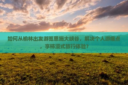 如何从榆林出发游览恩施大峡谷，解决个人游痛点，享柿浸式旅行体验？