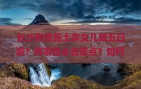 长沙到恩施土家女儿城五日游？有哪些必去景点？如何安排行程？