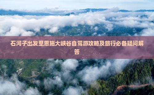 石河子出发至恩施大峡谷自驾游攻略及旅行必备疑问解答