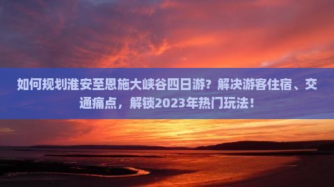 如何规划淮安至恩施大峡谷四日游？解决游客住宿、交通痛点，解锁2023年热门玩法！