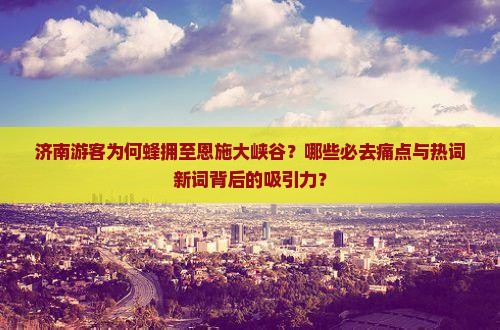 济南游客为何蜂拥至恩施大峡谷？哪些必去痛点与热词新词背后的吸引力？