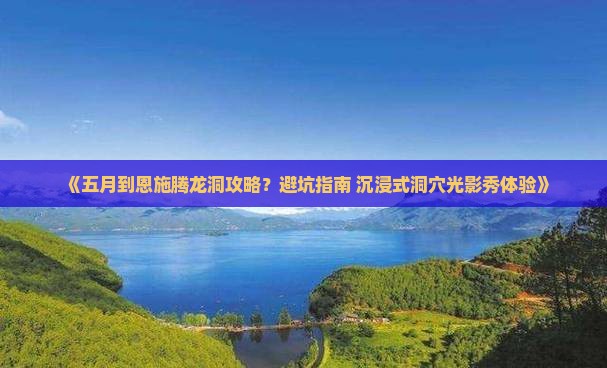 《五月到恩施腾龙洞攻略？避坑指南+沉浸式洞穴光影秀体验》