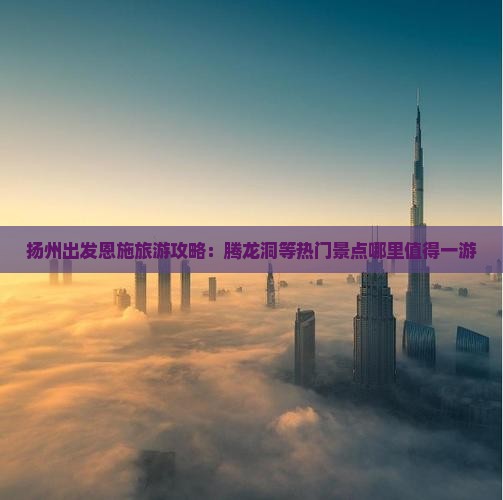 扬州出发恩施旅游攻略：腾龙洞等热门景点哪里值得一游