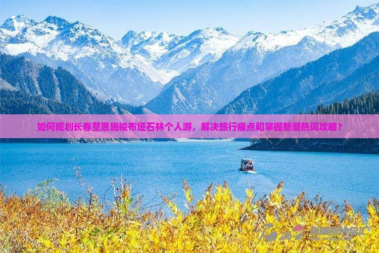 如何规划长春至恩施梭布垭石林个人游，解决旅行痛点和掌握新潮热词攻略？