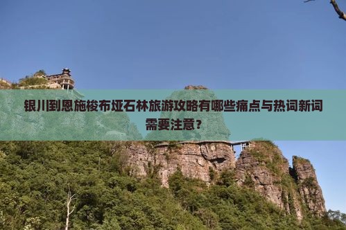 银川到恩施梭布垭石林旅游攻略有哪些痛点与热词新词需要注意？