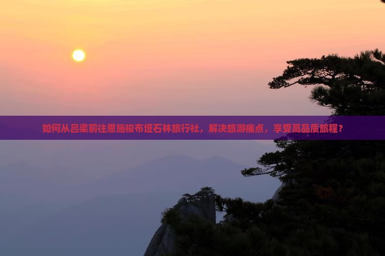 如何从吕梁前往恩施梭布垭石林旅行社，解决旅游痛点，享受高品质旅程？