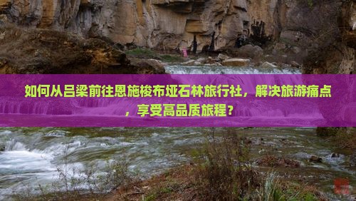 如何从吕梁前往恩施梭布垭石林旅行社，解决旅游痛点，享受高品质旅程？