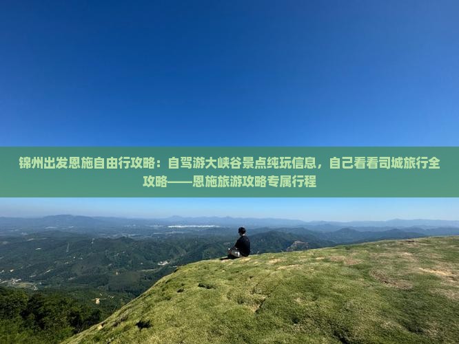 锦州出发恩施自由行攻略：自驾游大峡谷景点纯玩信息，自己看看司城旅行全攻略——恩施旅游攻略专属行程