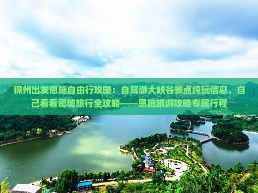 锦州出发恩施自由行攻略：自驾游大峡谷景点纯玩信息，自己看看司城旅行全攻略——恩施旅游攻略专属行程