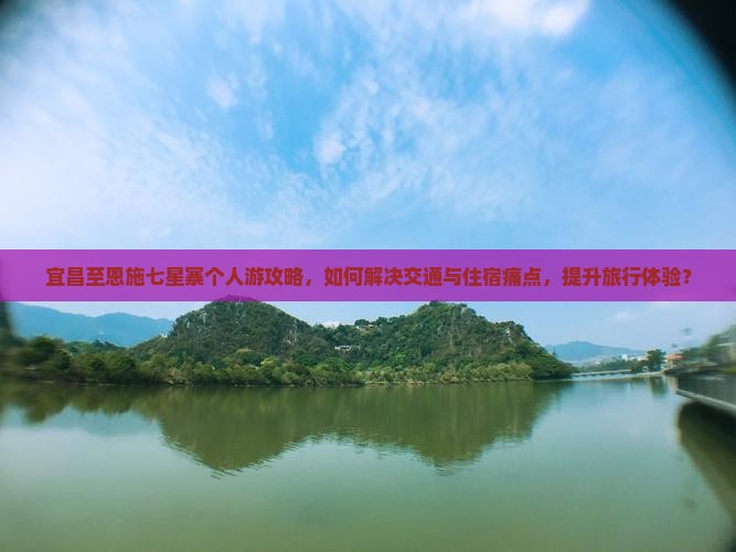 宜昌至恩施七星寨个人游攻略，如何解决交通与住宿痛点，提升旅行体验？