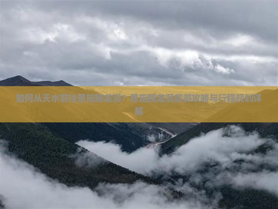如何从天水前往恩施腾龙洞？恩施腾龙洞旅游攻略与行程规划详解